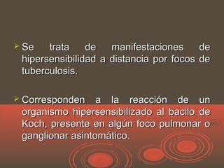  Se trata de manifestaciones deSe trata de manifestaciones de
hipersensibilidad a distancia por focos dehipersensibilidad a distancia por focos de
tuberculosis.tuberculosis.
 Corresponden a la reacción de unCorresponden a la reacción de un
organismo hipersensibilizado al bacilo deorganismo hipersensibilizado al bacilo de
Koch, presente en algún foco pulmonar oKoch, presente en algún foco pulmonar o
ganglionar asintomático.ganglionar asintomático.
 