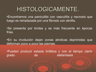 HISTOLOGICAMENTE.HISTOLOGICAMENTE.
•Encontramos una paniculitis con vasculítis y necrosis que
luego es remplazada por una fibrosis con atrofia.
•Se presenta por brotes y es más frecuente en épocas
frías.
•En su involución dejan zonas atroticas deprimidas que
deforman poco a poco las piernas.
•Pueden producir estasis linfática y con el tiempo cierto
grado de elefantiasis
 