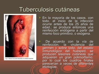 Tuberculosis cutáneasTuberculosis cutáneas
 En la mayoría de los casos, conEn la mayoría de los casos, con
todo, el inicio de la infeccióntodo, el inicio de la infección
ocurre antes de los 25 años deocurre antes de los 25 años de
edad.; se produce entonces unaedad.; se produce entonces una
reinfección endógena a partir delreinfección endógena a partir del
mismo foco primitivo, o exógena.mismo foco primitivo, o exógena.
 De acuerdo con la vía deDe acuerdo con la vía de
reinfección, la virulencia delreinfección, la virulencia del
germen y sobre todo, del estadogermen y sobre todo, del estado
inmunológico del huésped, seinmunológico del huésped, se
producen lesiones cutáneas queproducen lesiones cutáneas que
adquieren un gran polimorfismo,adquieren un gran polimorfismo,
por lo cual los cuadros finalespor lo cual los cuadros finales
parecerían a veces de diferentesparecerían a veces de diferentes
etiologías.etiologías.
 