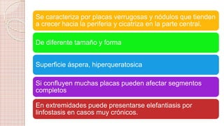 Se caracteriza por placas verrugosas y nódulos que tienden 
a crecer hacia la periferia y cicatriza en la parte central. 
De diferente tamaño y forma 
Superficie áspera, hiperqueratosica 
Si confluyen muchas placas pueden afectar segmentos 
completos 
En extremidades puede presentarse elefantiasis por 
linfostasis en casos muy crónicos. 
 