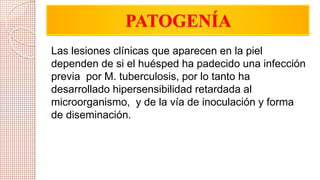 PATOGENÍA 
Las lesiones clínicas que aparecen en la piel 
dependen de si el huésped ha padecido una infección 
previa por M. tuberculosis, por lo tanto ha 
desarrollado hipersensibilidad retardada al 
microorganismo, y de la vía de inoculación y forma 
de diseminación. 
 