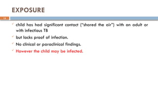 15
EXPOSURE
 child has had significant contact (“shared the air”) with an adult or
with infectious TB
 but lacks proof of infection.
 No clinical or paraclinical findings.
 However the child may be infected.
 