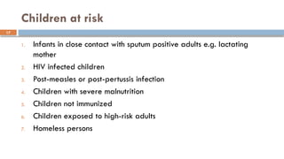 17
Children at risk
1. Infants in close contact with sputum positive adults e.g. lactating
mother
2. HIV infected children
3. Post-measles or post-pertussis infection
4. Children with severe malnutrition
5. Children not immunized
6. Children exposed to high-risk adults
7. Homeless persons
 