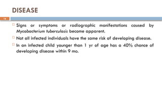 18
DISEASE
 Signs or symptoms or radiographic manifestations caused by
Mycobacterium tuberculosis become apparent.
 Not all infected individuals have the same risk of developing disease.
 In an infected child younger than 1 yr of age has a 40% chance of
developing disease within 9 mo.
 