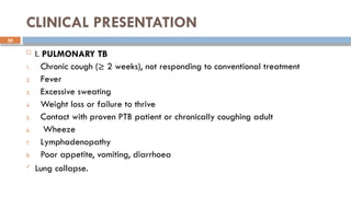20
CLINICAL PRESENTATION
 I. PULMONARY TB
1. Chronic cough (≥ 2 weeks), not responding to conventional treatment
2. Fever
3. Excessive sweating
4. Weight loss or failure to thrive
5. Contact with proven PTB patient or chronically coughing adult
6. Wheeze
7. Lymphadenopathy
8. Poor appetite, vomiting, diarrhoea
 Lung collapse.
 
