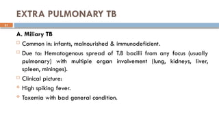 21
EXTRA PULMONARY TB
A. Miliary TB
 Common in: infants, malnourished & immunodeficient.
 Due to: Hematogenous spread of T.B bacilli from any focus (usually
pulmonary) with multiple organ involvement (lung, kidneys, liver,
spleen, mininges).
 Clinical picture:
 High spiking fever.
 Toxemia with bad general condition.
 