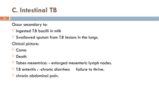 25
C. Intestinal TB
Occur secondary to:
 Ingested T.B bacilli in milk
 Swallowed sputum from T.B lesions in the lungs.
Clinical picture:
 Coma
 Death
 Tabes mesentrica: - enlarged mesenteric lymph nodes.
 T.B enteritis : -chronic diarrhea failure to thrive.
 chronic abdominal pain.
 