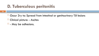 26
D. Tuberculous peritonitis
 Occur 2ry to: Spread from intestinal or genitourinary T.B lesions
 Clinical picture: - Ascites
 - May be adhesions.
 