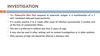 27
INVESTIGATION
 The Tuberculin Skin Test response to tuberculin antigen is a manifestation of a T
cell mediated delayed hypersensitivity.
−
 It is usually positive 2 to 6 weeks after onset of infection (occasionally 3 months) and
at the time of symptomatic illness.
 This test is preferred in children less than 5 years of age.
 It may also be used in other settings such as contact investigations or in older patients.
 Only persons at high risk should be offered a Mantoux test.
 