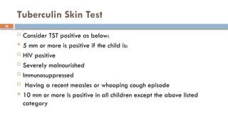 28
Tuberculin Skin Test
 Consider TST positive as below:
 5 mm or more is positive if the child is:
 HIV positive
 Severely malnourished
 Immunosuppressed
 Having a recent measles or whooping cough episode
 10 mm or more is positive in all children except the above listed
category
 