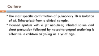 29
Culture
• The most specific confirmation of pulmonary TB is isolation
of M. Tuberculosis from a clinical sample.
• Induced sputum with a jet nebulizer, inhaled saline and
chest percussion followed by nasopharyngeal suctioning is
effective in children as young as 1 yr of age.
 