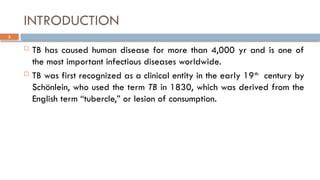 3
INTRODUCTION
 TB has caused human disease for more than 4,000 yr and is one of
the most important infectious diseases worldwide.
 TB was first recognized as a clinical entity in the early 19th
century by
Schönlein, who used the term TB in 1830, which was derived from the
English term “tubercle,” or lesion of consumption.
 