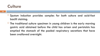 30
Culture
 Sputum induction provides samples for both culture and acid-fast
bacilli staining.
 The traditional culture specimen in young children is the early morning
gastric acid obtained before the child has arisen and peristalsis has
emptied the stomach of the pooled respiratory secretions that have
been swallowed overnight.
 