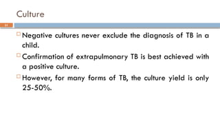 31
Culture
 Negative cultures never exclude the diagnosis of TB in a
child.
 Confirmation of extrapulmonary TB is best achieved with
a positive culture.
 However, for many forms of TB, the culture yield is only
25-50%.
 
