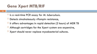 32
Gene Xpert MTB/RIF
 is a real-time PCR assay for M. tuberculosis.
 Detects simulnateously rifampin resistance,
 it offers advantages in rapid detection (2 hours) of MDR TB
 Although cartridges for the Xpert system are expensive,
 Xpert should never replace mycobacterial cultures.
 