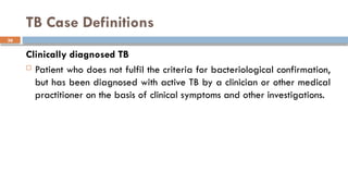 36
TB Case Definitions
Clinically diagnosed TB
 Patient who does not fulfil the criteria for bacteriological confirmation,
but has been diagnosed with active TB by a clinician or other medical
practitioner on the basis of clinical symptoms and other investigations.
 