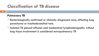 37
Classification of TB disease
Pulmonary TB
 Bacteriologically confirmed or clinically diagnosed case, affecting lung
parechyma or tracheobronchial tree.
 Isolated TB pleural effusion and mediastinal lymphadenopathy without
lung tissue involvement is considered extrapulmonary TB
 