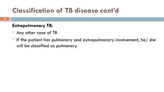 38
Classification of TB disease cont’d
Extrapulmonary TB:
 Any other case of TB
 If the patient has pulmonary and extrapulmonary involvement, he/ she
will be classified as pulmonary
 