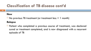 39
Classification of TB disease cont’d
New
 No previous TB treatment (or treatment less < 1 month)
Relapse
 Patient who completed a previous course of treatment, was declared
cured or treatment completed, and is now diagnosed with a recurrent
episode of TB
 