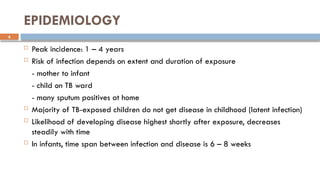 4
EPIDEMIOLOGY
 Peak incidence: 1 – 4 years
 Risk of infection depends on extent and duration of exposure
- mother to infant
- child on TB ward
- many sputum positives at home
 Majority of TB-exposed children do not get disease in childhood (latent infection)
 Likelihood of developing disease highest shortly after exposure, decreases
steadily with time
 In infants, time span between infection and disease is 6 – 8 weeks
 