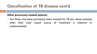 41
Classification of TB disease cont’d
Other previously treated patients
 Are those who have previously been treated for TB but whose outcome
after their most recent course of treatment is unknown or
undocumented
 