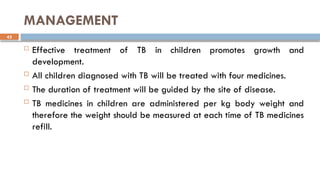 42
MANAGEMENT
 Effective treatment of TB in children promotes growth and
development.
 All children diagnosed with TB will be treated with four medicines.
 The duration of treatment will be guided by the site of disease.
 TB medicines in children are administered per kg body weight and
therefore the weight should be measured at each time of TB medicines
refill.
 