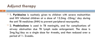 47
Adjunct therapy
 1. Pyridoxine is routinely given to children with severe malnutrition
and HIV infected children at a dose of 12.5mg -25mg/ day during
the anti TB medicines (INH) to prevent peripheral neuropathy.
 2. Prednisolone is used in TB meningitis, and for complications of
airway obstruction due TB lymph node enlargement. The dose is
2mg/kg/day as a single dose for 4weeks, and then reduced over a
period of 1- 2weeks.
 