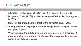 5
EPIDEMIOLOGY
 estimated 1 million cases of childhood (0-14 years) TB worldwide
 In Uganda, 3316 (7.5%) in children were notified to the TB program
in 2014.
 However, this proportion falls short of the estimated 15% - 20%.
 TB may present at any age in children though the risk is highest below
the age of 2 years.
 When compared to adults, children are more prone to TB infection, TB
disease, and severe forms of TB disease. This is because their immune
system is not fully developed.
 