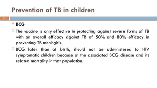 51
Prevention of TB in children
 BCG
 The vaccine is only effective in protecting against severe forms of TB
with an overall efficacy against TB of 50% and 80% efficacy in
preventing TB meningitis.
 BCG later than at birth, should not be administered to HIV
symptomatic children because of the associated BCG disease and its
related mortality in that population.
 