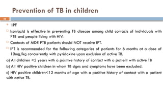 52
Prevention of TB in children
 IPT
 Isoniazid is effective in preventing TB disease among child contacts of individuals with
PTB and people living with HIV.
 Contacts of MDR PTB patients should NOT receive IPT.
 IPT is recommended for the following categories of patients for 6 months at a dose of
10mg/kg concurrently with pyridoxine upon exclusion of active TB.
a) All children <5 years with a positive history of contact with a patient with active TB
b) All HIV positive children in whom TB signs and symptoms have been excluded.
c) HIV positive children<12 months of age with a positive history of contact with a patient
with active TB.
 