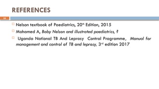 55
REFERENCES
 Nelson textbook of Paediatrics, 20th
Edition, 2015
 Mohamed A, Baby Nelson and illustrated paediatrics, ?
 Uganda National TB And Leprosy Control Programme, Manual for
management and control of TB and leprosy, 3rd
edition 2017
 