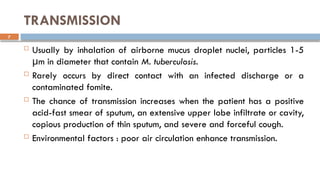 7
TRANSMISSION
 Usually by inhalation of airborne mucus droplet nuclei, particles 1-5
m in diameter that contain
μ M. tuberculosis.
 Rarely occurs by direct contact with an infected discharge or a
contaminated fomite.
 The chance of transmission increases when the patient has a positive
acid-fast smear of sputum, an extensive upper lobe infiltrate or cavity,
copious production of thin sputum, and severe and forceful cough.
 Environmental factors : poor air circulation enhance transmission.
 