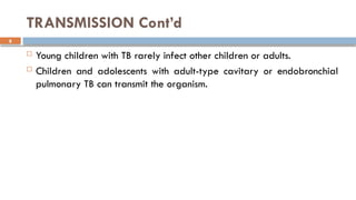 8
TRANSMISSION Cont’d
 Young children with TB rarely infect other children or adults.
 Children and adolescents with adult-type cavitary or endobronchial
pulmonary TB can transmit the organism.
 