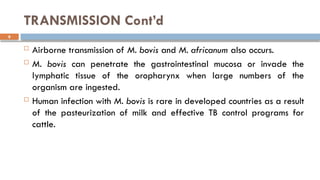 9
TRANSMISSION Cont’d
 Airborne transmission of M. bovis and M. africanum also occurs.
 M. bovis can penetrate the gastrointestinal mucosa or invade the
lymphatic tissue of the oropharynx when large numbers of the
organism are ingested.
 Human infection with M. bovis is rare in developed countries as a result
of the pasteurization of milk and effective TB control programs for
cattle.
 