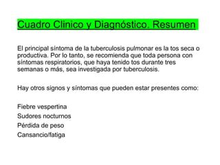 Cuadro Clinico y Diagnóstico. Resumen
El principal síntoma de la tuberculosis pulmonar es la tos seca o
productiva. Por lo tanto, se recomienda que toda persona con
síntomas respiratorios, que haya tenido tos durante tres
semanas o más, sea investigada por tuberculosis.
Hay otros signos y síntomas que pueden estar presentes como:
Fiebre vespertina
Sudores nocturnos
Pérdida de peso
Cansancio/fatiga
 