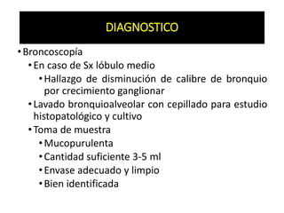 DIAGNOSTICO
•Broncoscopía
•En caso de Sx lóbulo medio
•Hallazgo de disminución de calibre de bronquio
por crecimiento ganglionar
•Lavado bronquioalveolar con cepillado para estudio
histopatológico y cultivo
•Toma de muestra
•Mucopurulenta
•Cantidad suficiente 3-5 ml
•Envase adecuado y limpio
•Bien identificada
DIAGNOSTICO
 