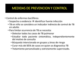 MEDIDAS DE PREVENCION Y CONTROL
• Control de enfermos bacilíferos
• Sospecha o evidencia  Identificar fuente infección
• TB en niño se considera un indicador indirecto de control de TB
en adulto
• Para limitar ocurrencia de TB se necesita:
• Detectar todos los casos de TB pulmonar
• Estudiar todo paciente sintomático, independientemente
del motivo de consulta
• Búsqueda intencionada en grupos y áreas de riesgo
• Curar más del 85% de casos en quien se diagnostica TB
• Tratamiento personalizado y estrictamente supervisado.
 