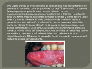 Una úlcera crónica de evolución lenta es la lesión que más frecuentemente se
presenta en la cavidad bucal en pacientes con una TB secundaria .La base de
la úlcera puede ser granular o encontrarse cubierta por una
pseudomembrana.La úlcera puede ser asintomática o dolorosa. Usualmente
tiene una forma irregular, sus bordes son poco definidos y ,por lo general ,mide
entre 1 y 5cm de diámetro. El tejido circundante a la ulceración tiende a
presentar una leve induración e inflamación, pero su consistencia también
puede ser blanda. Al limpiar el fondo de la úlcera, se pueden observar unos
puntos hemorrágicos y unos corpúsculos pequeños denominados granos de
Trelat La historia clínica del paciente,los puntos amarillos de Trelat y los bordes
socavados en la úlcera, son funda-mentales para poder establecer el
diagnóstico de una TB a nivel de la cavidad bucal, además de que es esencial
realizar la biopsia correspondiente.
 