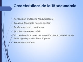 Características de la TB secundaria
 Reinfección endógena (nódulo latente)
 Exógena (contacto nuevos bacilos)
 Produce necrosis , cavitacion
 Mas frecuente en el adulto
 Vía de diseminación es por extensión directa, diseminación
broncogena y menor hematógena.
 Pacientes baciliferos
 