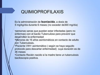 QUIMIOPROFILAXIS
Es la administración de Isoniacida, a dosis de
5 mg/kg/día durante 6 meses (no exceder de300 mg/día)
•personas sanas que puedan estar infectadas (pero no
enfermas) con el bacilo Tuberculoso para prevenir que
desarrollen la enfermedad
•Menores de 15 años asintomáticos en contacto de adulto
con Tuberculosis.
•Paciente VIH+ asintomático ( según se haya seguido
protocolo para descartar enfermedad) cuya duración es de
36 meses
•Contacto Recién nacido si la madre tiene un tuberculosis
baciloscopía positiva.
 