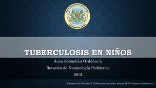 TUBERCULOSIS EN NIÑOS
Juan Sebastián Ordóñez L
Rotación de Neumología Pediátrica
2015
Panqueva O, Morales J. Tuberculosis en niños. Precop SCP, Volumen 10 Número 2
 