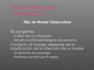 Hijo de Madre Tuberculosa
 Tb congénita:
› Cultivo de LA y Placenta
› Estudio anatomopatológico de placenta
 Contacto: El manejo depende de la
clasificación de la infección de su madre
› Evaluación por puntajes
› Profilaxis con INH por 9 meses
 