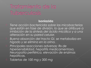 Isoniazida
 Tiene acción bactericida sobre las micobacterias
que están en fase de división, lo que se atribuye a
inhibición de la síntesis del ácido micólico y a una
alteración en su pared celular.
 Buena absorción del tracto GI, se metaboliza en
hígado y se elimina en la orina.
 Principales reacciones adversas: Rx de
hipersensibilidad, hepatitis medicamentosa,
Neuropatía periférica, elevación de enzimas
hepáticas.
 Tabletas de 100 mg y 300 mg
 