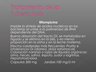 Rifampicina
 Impide la síntesis de acidos nucleicos en las
bacterias al unirse a la polimerasa de RNA
dependiente del DNA.
 Buena absorción del tracto GI, se metaboliza en
hígado y se elimina en la bilis, y en menor
proporción en la orina y en la leche materna.
 Efectos colaterales más frecuentes: Prurito e
intolerancia GI (diarrea, dolor estomacal).
Coloración naranja o rojiza de líquidos orgánicos:
orina, heces, saliva, esputo, sudor y lagrimas.
Hepatotoxicidad.
 Cápsulas 300 mg Jarabe:100 mg/5 ml
 