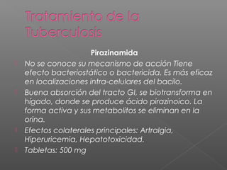 Pirazinamida
 No se conoce su mecanismo de acción Tiene
efecto bacteriostático o bactericida. Es más eficaz
en localizaciones intra-celulares del bacilo.
 Buena absorción del tracto GI, se biotransforma en
hígado, donde se produce ácido pirazinoico. La
forma activa y sus metabolitos se eliminan en la
orina.
 Efectos colaterales principales: Artralgia,
Hiperuricemia, Hepatotoxicidad.
 Tabletas: 500 mg
 