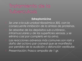 Estreptomicina
 Se une a la sub-unidad ribosómica 30S, con la
consecuente inhibición de la síntesis de proteínas.
 Se absorbe de los depósitos sub-cutáneos ,
intramusculares y de las superficies serosas, y se
elimina casi por completo en la orina.
 Las reacciones adversas más comunes son rash y
daño del octavo par craneal que se manifiesta
por perdida de la audición y disfunción vestibular.
 Presentación: Frasco ampolla de 1 gr.
 