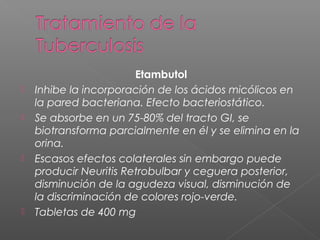 Etambutol
 Inhibe la incorporación de los ácidos micólicos en
la pared bacteriana. Efecto bacteriostático.
 Se absorbe en un 75-80% del tracto GI, se
biotransforma parcialmente en él y se elimina en la
orina.
 Escasos efectos colaterales sin embargo puede
producir Neuritis Retrobulbar y ceguera posterior,
disminución de la agudeza visual, disminución de
la discriminación de colores rojo-verde.
 Tabletas de 400 mg
 