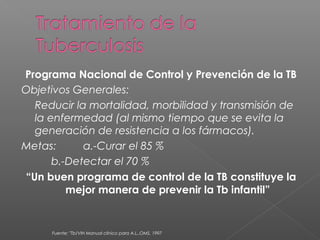 Programa Nacional de Control y Prevención de la TB
Objetivos Generales:
Reducir la mortalidad, morbilidad y transmisión de
la enfermedad (al mismo tiempo que se evita la
generación de resistencia a los fármacos).
Metas: a.-Curar el 85 %
b.-Detectar el 70 %
“Un buen programa de control de la TB constituye la
mejor manera de prevenir la Tb infantil”
Fuente: "Tb/VIH Manual clínico para A.L.,OMS, 1997
 