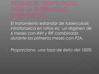  El tratamiento estandar de tuberculosis
intratoraxica en niños es: un régimen de
6 meses con INH y RIF combinado
durante los primeros meses con PZA.
 Proporciona una taza de éxito del 100%
 