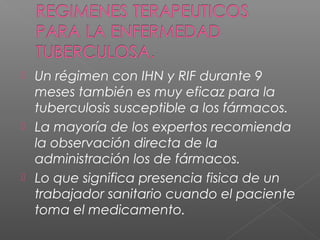  Un régimen con IHN y RIF durante 9
meses también es muy eficaz para la
tuberculosis susceptible a los fármacos.
 La mayoría de los expertos recomienda
la observación directa de la
administración los de fármacos.
 Lo que significa presencia fisica de un
trabajador sanitario cuando el paciente
toma el medicamento.
 